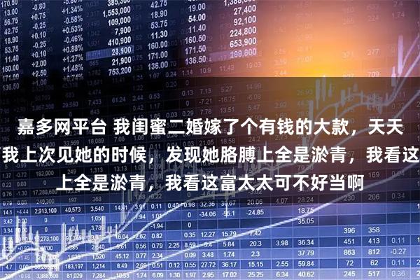 嘉多网平台 我闺蜜二婚嫁了个有钱的大款，天天在朋友圈炫耀，可我上次见她的时候，发现她胳膊上全是淤青，我看这富太太可不好当啊