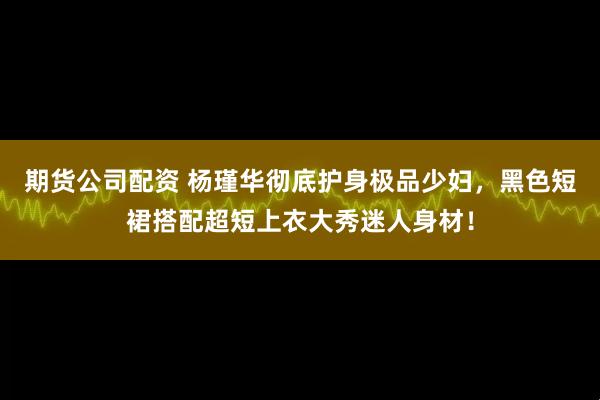 期货公司配资 杨瑾华彻底护身极品少妇，黑色短裙搭配超短上衣大秀迷人身材！