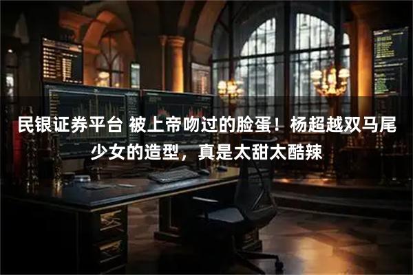 民银证券平台 被上帝吻过的脸蛋！杨超越双马尾少女的造型，真是太甜太酷辣