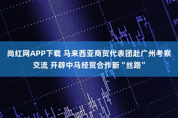 尚红网APP下载 马来西亚商贸代表团赴广州考察交流 开辟中马经贸合作新“丝路”