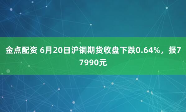 金点配资 6月20日沪铜期货收盘下跌0.64%，报77990元