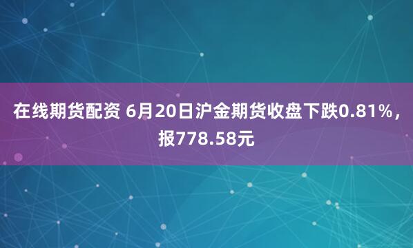 在线期货配资 6月20日沪金期货收盘下跌0.81%，报778.58元