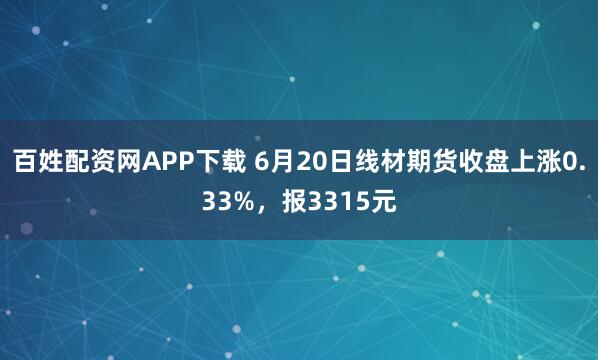 百姓配资网APP下载 6月20日线材期货收盘上涨0.33%，报3315元