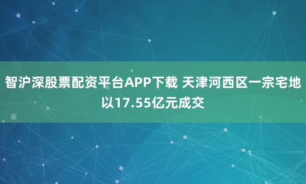 智沪深股票配资平台APP下载 天津河西区一宗宅地以17.55亿元成交