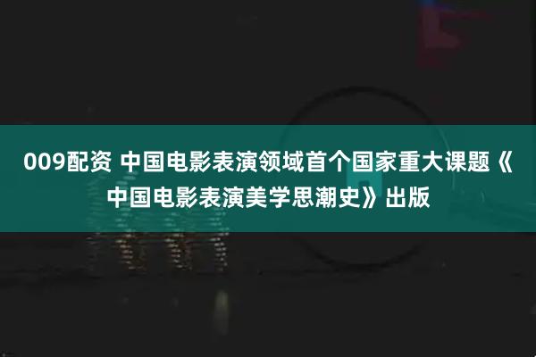 009配资 中国电影表演领域首个国家重大课题《中国电影表演美学思潮史》出版