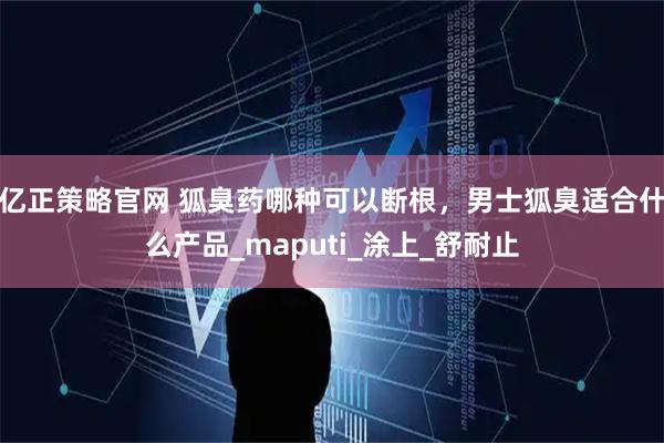 亿正策略官网 狐臭药哪种可以断根，男士狐臭适合什么产品_maputi_涂上_舒耐止
