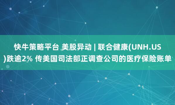快牛策略平台 美股异动 | 联合健康(UNH.US)跌逾2% 传美国司法部正调查公司的医疗保险账单