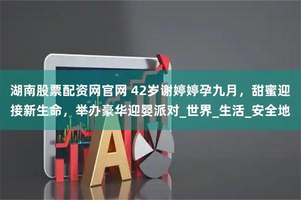 湖南股票配资网官网 42岁谢婷婷孕九月，甜蜜迎接新生命，举办豪华迎婴派对_世界_生活_安全地