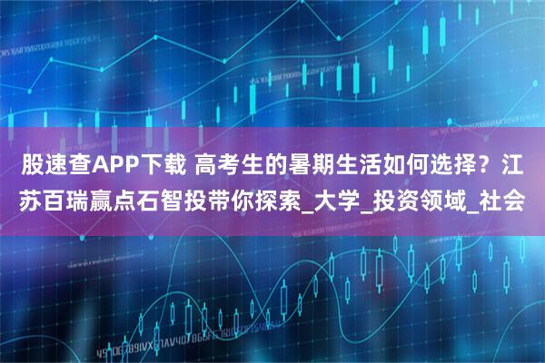 股速查APP下载 高考生的暑期生活如何选择？江苏百瑞赢点石智投带你探索_大学_投资领域_社会
