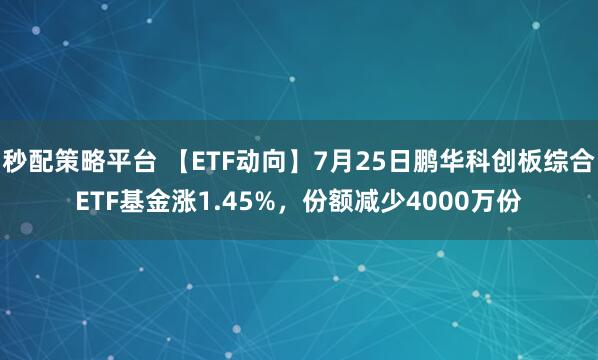 秒配策略平台 【ETF动向】7月25日鹏华科创板综合ETF基金涨1.45%，份额减少4000万份