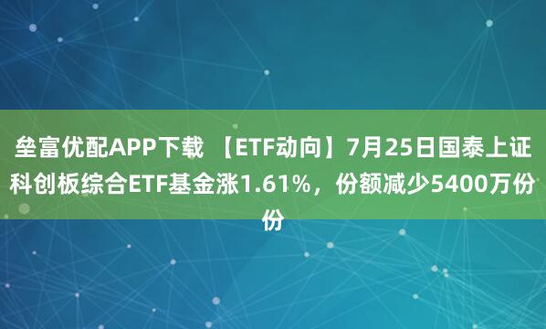 垒富优配APP下载 【ETF动向】7月25日国泰上证科创板综合ETF基金涨1.61%，份额减少5400万份