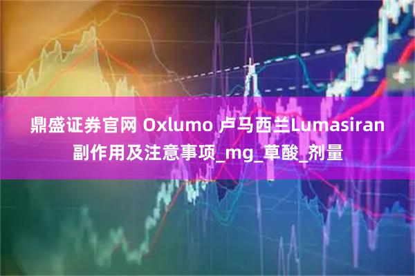 鼎盛证券官网 Oxlumo 卢马西兰Lumasiran副作用及注意事项_mg_草酸_剂量