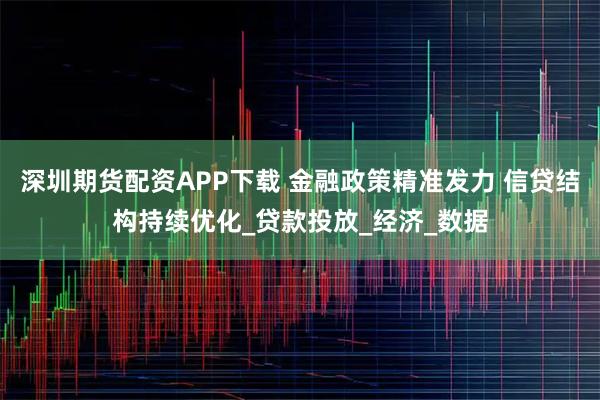 深圳期货配资APP下载 金融政策精准发力 信贷结构持续优化_贷款投放_经济_数据