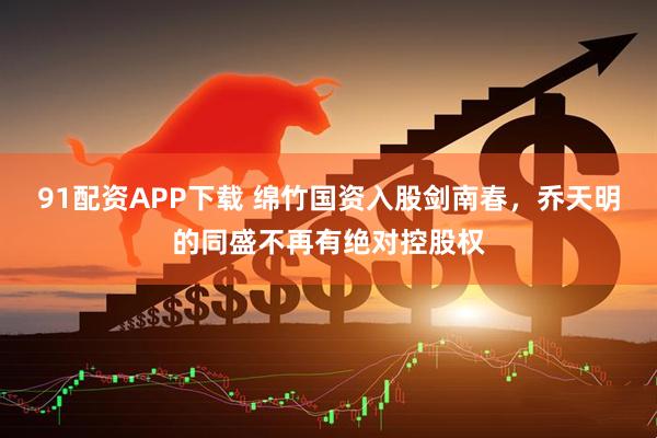 91配资APP下载 绵竹国资入股剑南春，乔天明的同盛不再有绝对控股权