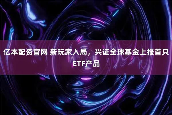 亿本配资官网 新玩家入局，兴证全球基金上报首只ETF产品