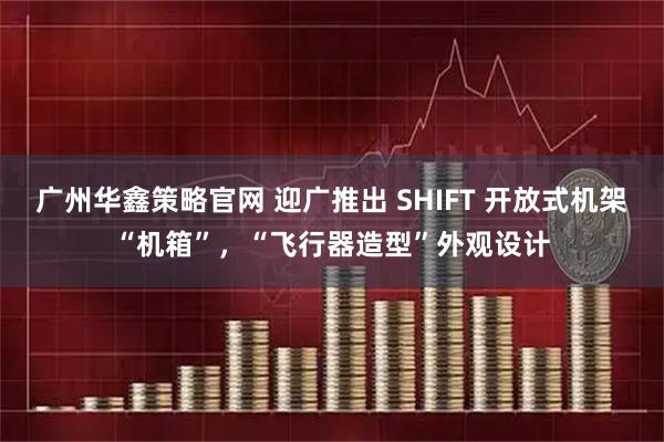 广州华鑫策略官网 迎广推出 SHIFT 开放式机架“机箱”，“飞行器造型”外观设计