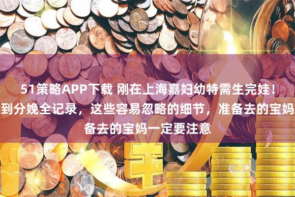 51策略APP下载 刚在上海嘉妇幼特需生完娃！建卡、产检到分娩全记录，这些容易忽略的细节，准备去的宝妈一定要注意