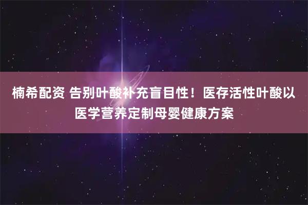 楠希配资 告别叶酸补充盲目性！医存活性叶酸以医学营养定制母婴健康方案