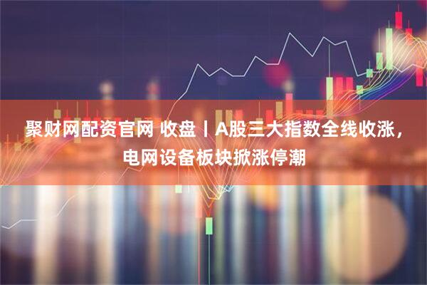 聚财网配资官网 收盘丨A股三大指数全线收涨，电网设备板块掀涨停潮