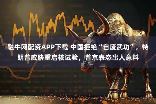 融牛网配资APP下载 中国拒绝“自废武功”，特朗普威胁重启核试验，普京表态出人意料