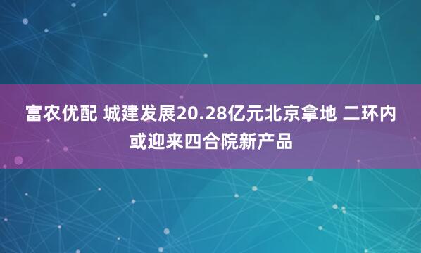 富农优配 城建发展20.28亿元北京拿地 二环内或迎来四合院新产品