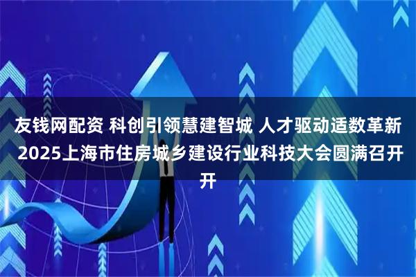 友钱网配资 科创引领慧建智城 人才驱动适数革新 2025上海市住房城乡建设行业科技大会圆满召开