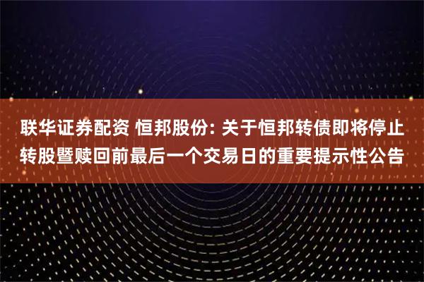 联华证券配资 恒邦股份: 关于恒邦转债即将停止转股暨赎回前最后一个交易日的重要提示性公告