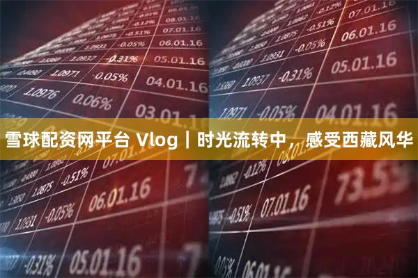 雪球配资网平台 Vlog｜时光流转中，感受西藏风华