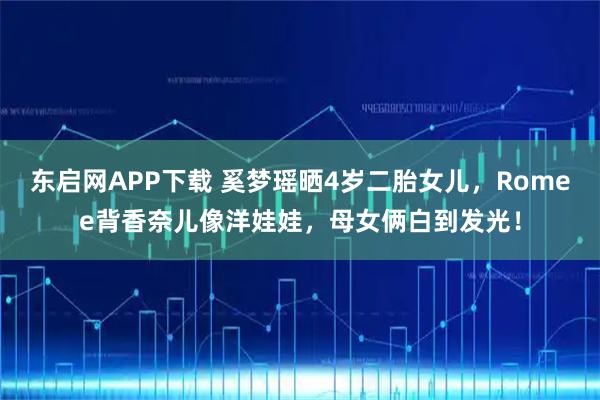 东启网APP下载 奚梦瑶晒4岁二胎女儿，Romee背香奈儿像洋娃娃，母女俩白到发光！