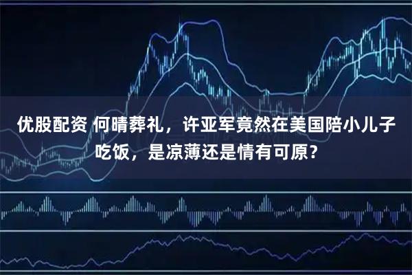 优股配资 何晴葬礼，许亚军竟然在美国陪小儿子吃饭，是凉薄还是情有可原？