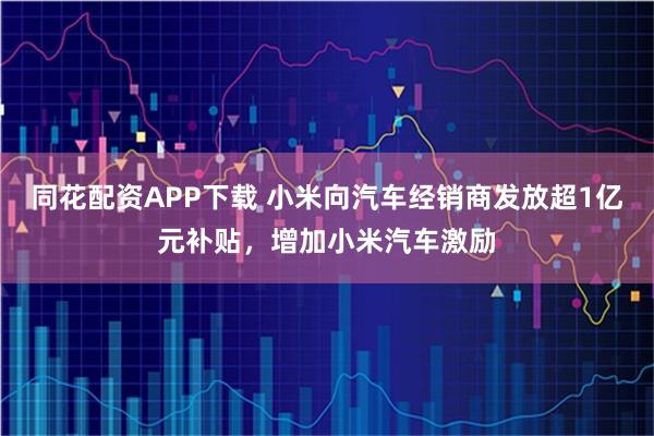 同花配资APP下载 小米向汽车经销商发放超1亿元补贴，增加小米汽车激励