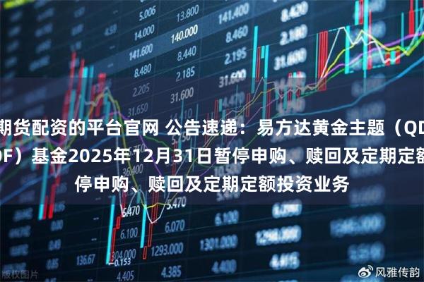 期货配资的平台官网 公告速递：易方达黄金主题（QDII-LOF-FOF）基金2025年12月31日暂停申购、赎回及定期定额投资业务