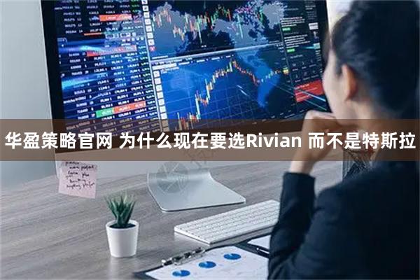 华盈策略官网 为什么现在要选Rivian 而不是特斯拉