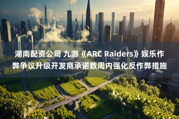 湖南配资公司 九游《ARC Raiders》娱乐作弊争议升级开发商承诺数周内强化反作弊措施