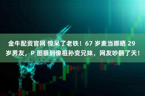 金牛配资官网 惊呆了老铁！67 岁麦当娜晒 29 岁男友，P 图狠到像祖孙变兄妹，网友吵翻了天！