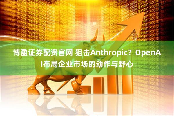 博盈证券配资官网 狙击Anthropic？OpenAI布局企业市场的动作与野心