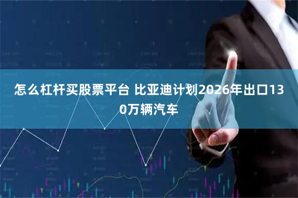 怎么杠杆买股票平台 比亚迪计划2026年出口130万辆汽车