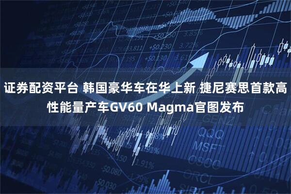 证券配资平台 韩国豪华车在华上新 捷尼赛思首款高性能量产车GV60 Magma官图发布