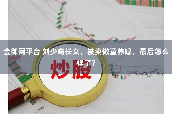 金御网平台 刘少奇长女，被卖做童养媳，最后怎么样了？