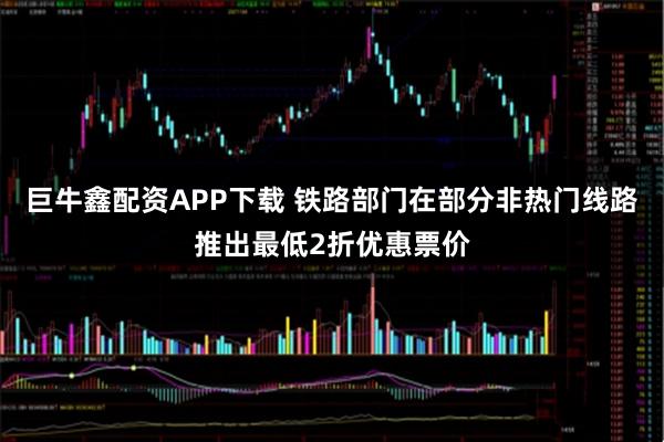 巨牛鑫配资APP下载 铁路部门在部分非热门线路推出最低2折优惠票价