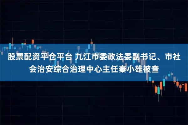 股票配资平仓平台 九江市委政法委副书记、市社会治安综合治理中心主任秦小雄被查