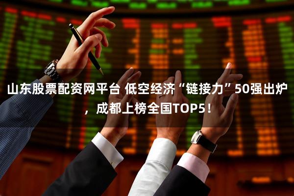 山东股票配资网平台 低空经济“链接力”50强出炉，成都上榜全国TOP5！