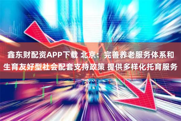 鑫东财配资APP下载 北京：完善养老服务体系和生育友好型社会配套支持政策 提供多样化托育服务