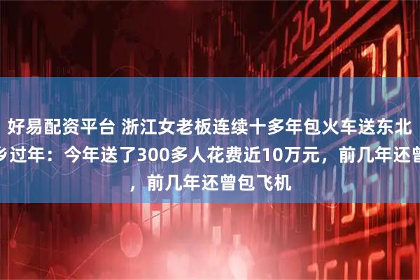 好易配资平台 浙江女老板连续十多年包火车送东北员工返乡过年：今年送了300多人花费近10万元，前几年还曾包飞机