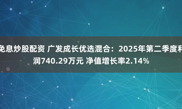 免息炒股配资 广发成长优选混合：2025年第二季度利润740.29万元 净值增长率2.14%