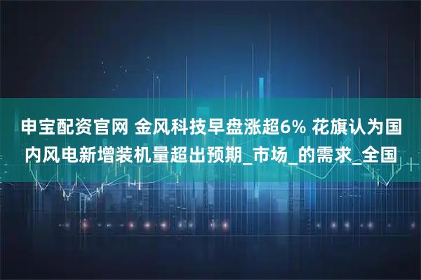 申宝配资官网 金风科技早盘涨超6% 花旗认为国内风电新增装机量超出预期_市场_的需求_全国