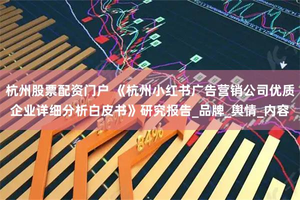杭州股票配资门户 《杭州小红书广告营销公司优质企业详细分析白皮书》研究报告_品牌_舆情_内容