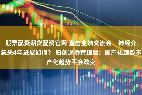 股票配资期货配资官网 直击业绩交流会│神经介入耗材集采4年进展如何？ 归创通桥管理层：国产化趋势不会改变