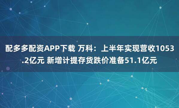 配多多配资APP下载 万科：上半年实现营收1053.2亿元 新增计提存货跌价准备51.1亿元