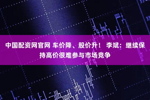 中国配资网官网 车价降、股价升！ 李斌：继续保持高价很难参与市场竞争